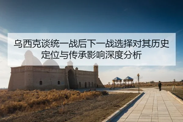乌西克谈统一战后下一战选择对其历史定位与传承影响深度分析