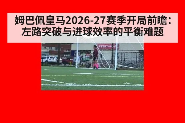 姆巴佩皇马2026-27赛季开局前瞻:左路突破与进球效率的平衡难题