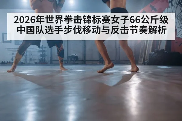 2026年世界拳击锦标赛女子66公斤级 中国队选手步伐移动与反击节奏解析